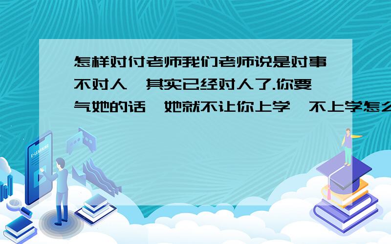 怎样对付老师我们老师说是对事不对人,其实已经对人了.你要气她的话,她就不让你上学,不上学怎么办,后来事业家庭都没了,老师