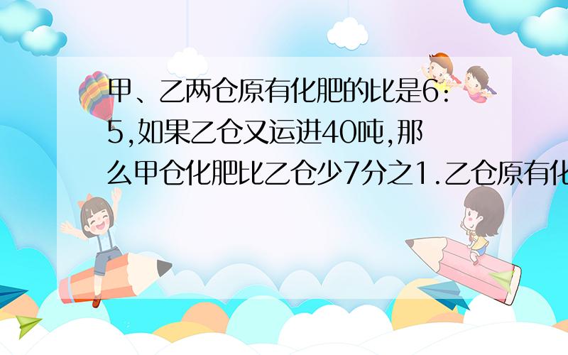 甲、乙两仓原有化肥的比是6:5,如果乙仓又运进40吨,那么甲仓化肥比乙仓少7分之1.乙仓原有化肥多少吨?