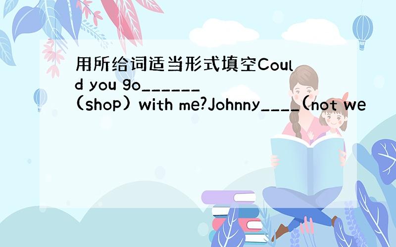 用所给词适当形式填空Could you go______(shop) with me?Johnny____(not we