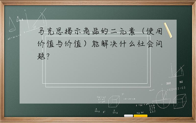 马克思揭示商品的二元素（使用价值与价值）能解决什么社会问题?