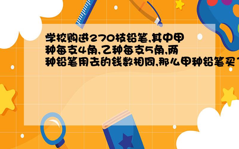 学校购进270枝铅笔,其中甲种每支4角,乙种每支5角,两种铅笔用去的钱数相同,那么甲种铅笔买了（ ）支