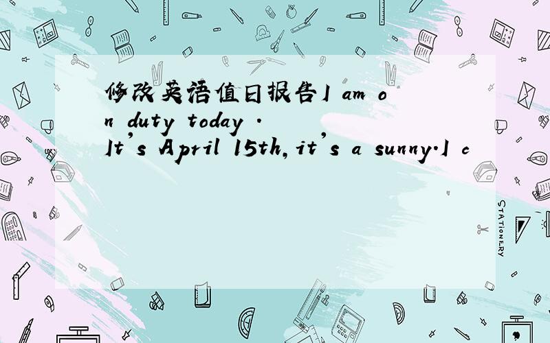 修改英语值日报告I am on duty today .It's April 15th,it's a sunny.I c