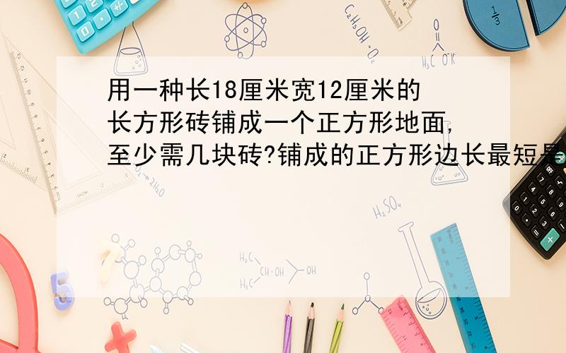 用一种长18厘米宽12厘米的长方形砖铺成一个正方形地面,至少需几块砖?铺成的正方形边长最短是多少厘米