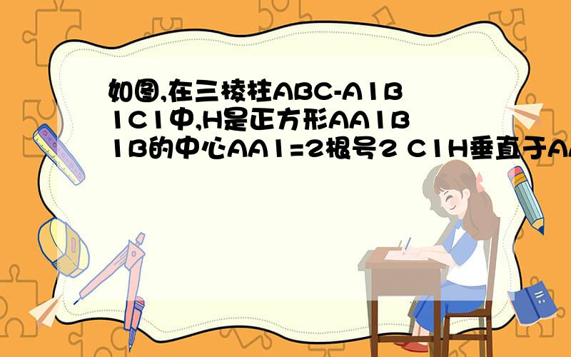 如图,在三棱柱ABC-A1B1C1中,H是正方形AA1B1B的中心AA1=2根号2 C1H垂直于AA1B1B 且C1H=