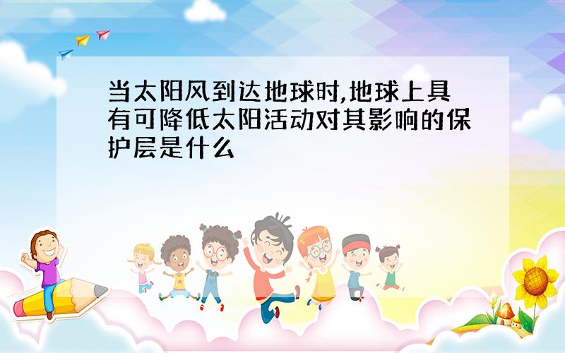 当太阳风到达地球时,地球上具有可降低太阳活动对其影响的保护层是什么