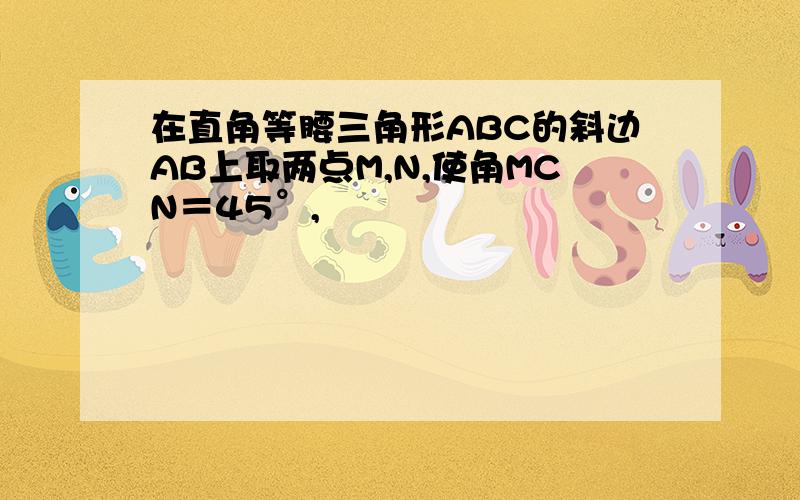 在直角等腰三角形ABC的斜边AB上取两点M,N,使角MCN＝45°,