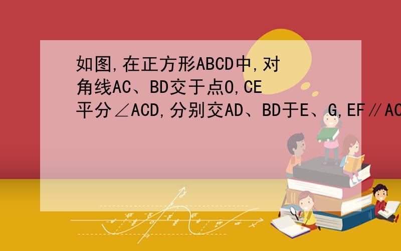 如图,在正方形ABCD中,对角线AC、BD交于点O,CE平分∠ACD,分别交AD、BD于E、G,EF∥AC交CD于F,连