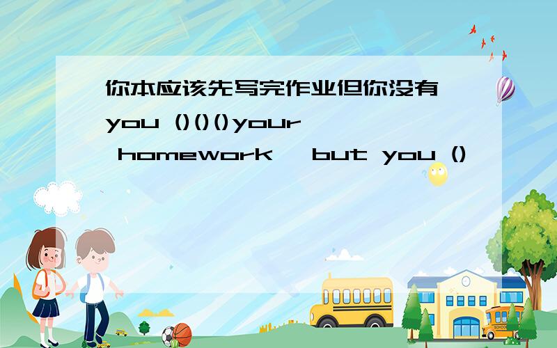 你本应该先写完作业但你没有 you ()()()your homework ,but you ()