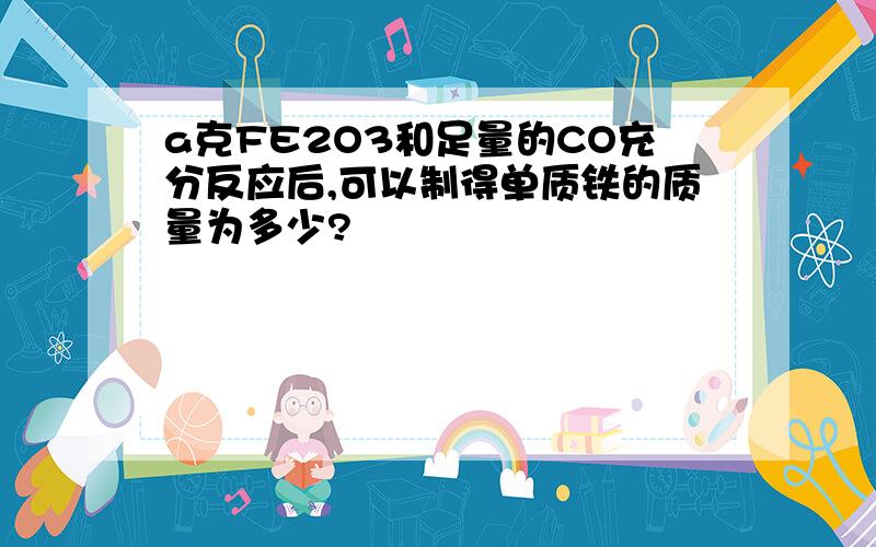 a克FE2O3和足量的CO充分反应后,可以制得单质铁的质量为多少?