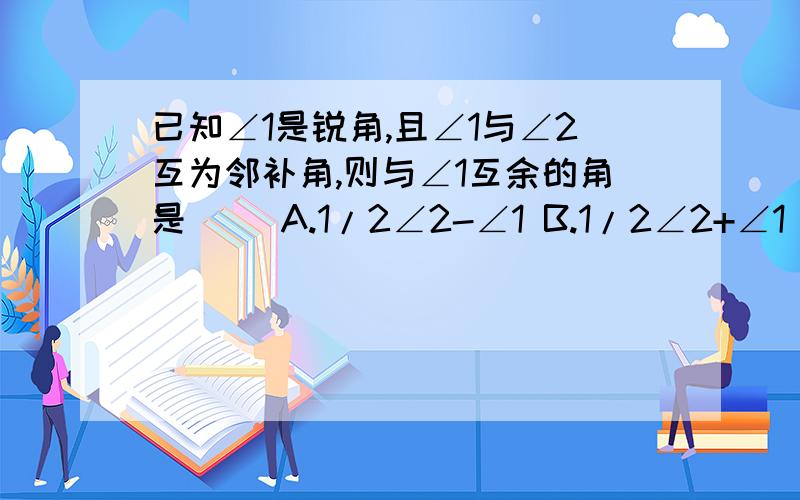 已知∠1是锐角,且∠1与∠2互为邻补角,则与∠1互余的角是（） A.1/2∠2-∠1 B.1/2∠2+∠1