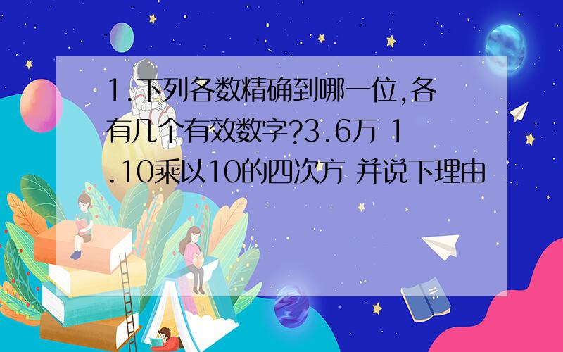 1.下列各数精确到哪一位,各有几个有效数字?3.6万 1.10乘以10的四次方 并说下理由