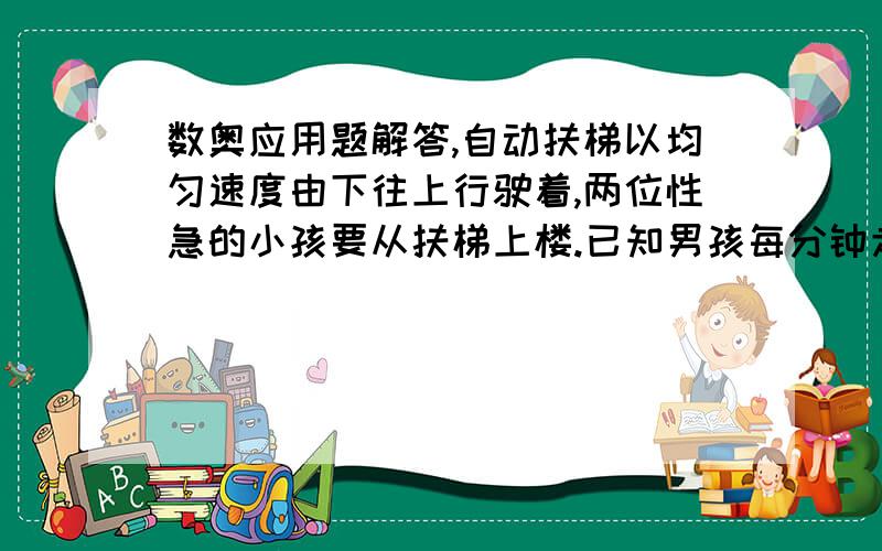 数奥应用题解答,自动扶梯以均匀速度由下往上行驶着,两位性急的小孩要从扶梯上楼.已知男孩每分钟走20级,女孩每分钟走15级