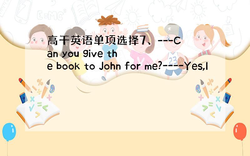 高干英语单项选择7、---Can you give the book to John for me?----Yes,I