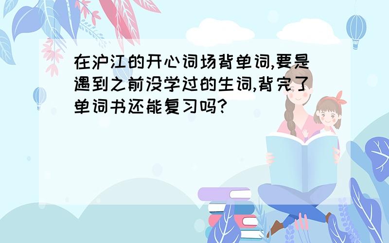 在沪江的开心词场背单词,要是遇到之前没学过的生词,背完了单词书还能复习吗?