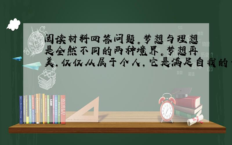 阅读材料回答问题。梦想与理想是全然不同的两种境界。梦想再美，仅仅从属于个人，它是满足自我的一己的追求，精致细小地限于狭窄