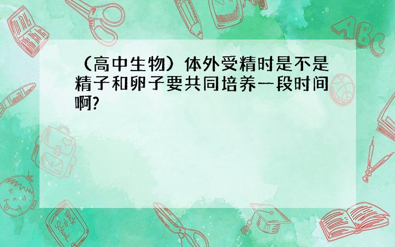 （高中生物）体外受精时是不是精子和卵子要共同培养一段时间啊?