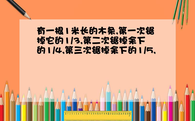 有一根1米长的木条,第一次锯掉它的1/3,第二次锯掉余下的1/4,第三次锯掉余下的1/5,