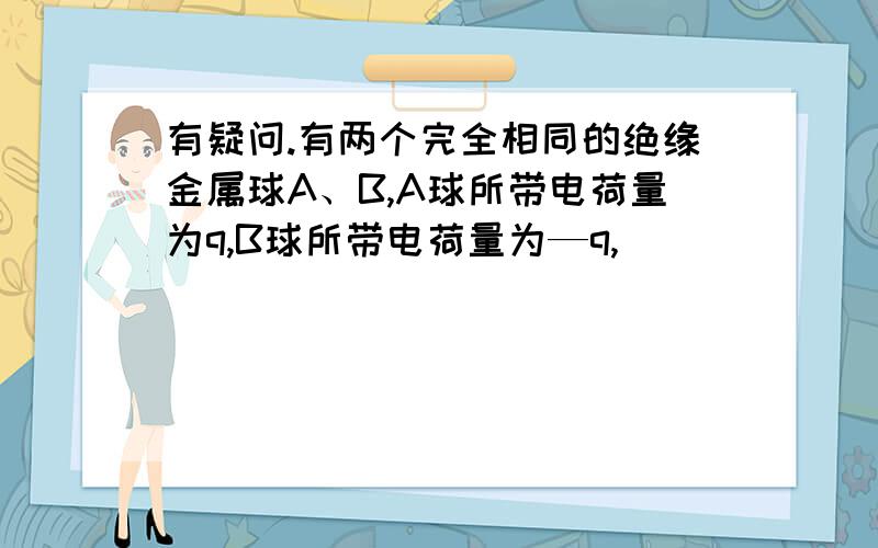 有疑问.有两个完全相同的绝缘金属球A、B,A球所带电荷量为q,B球所带电荷量为—q,