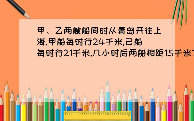 甲、乙两艘船同时从青岛开往上海.甲船每时行24千米,已船每时行21千米.几小时后两船相距15千米?用方程