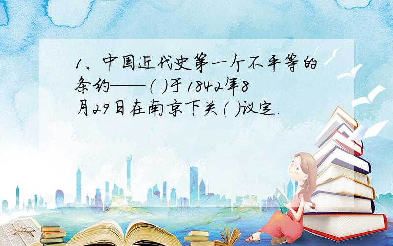 1、中国近代史第一个不平等的条约——（ ）于1842年8月29日在南京下关（ ）议定.