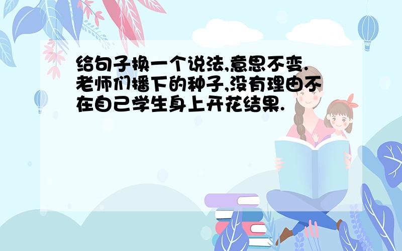 给句子换一个说法,意思不变.老师们播下的种子,没有理由不在自己学生身上开花结果.