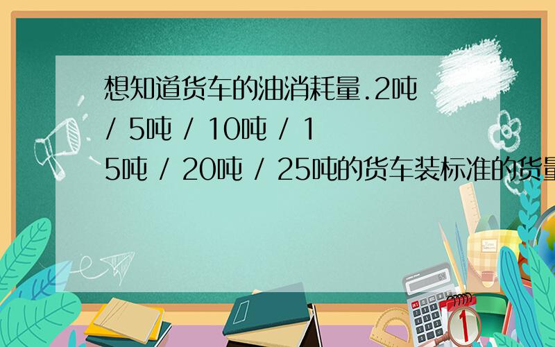 想知道货车的油消耗量.2吨 / 5吨 / 10吨 / 15吨 / 20吨 / 25吨的货车装标准的货量（2/5/10/1