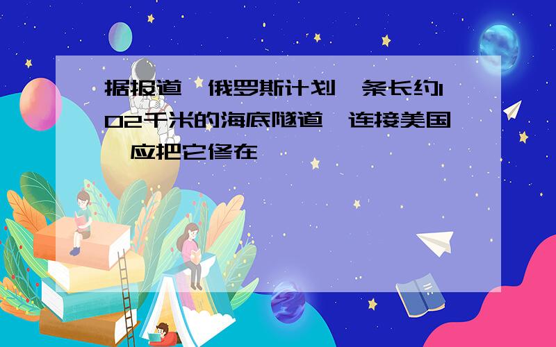 据报道,俄罗斯计划一条长约102千米的海底隧道,连接美国,应把它修在