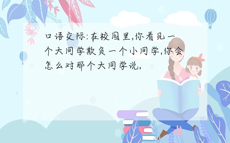 口语交际:在校园里,你看见一个大同学欺负一个小同学,你会怎么对那个大同学说,