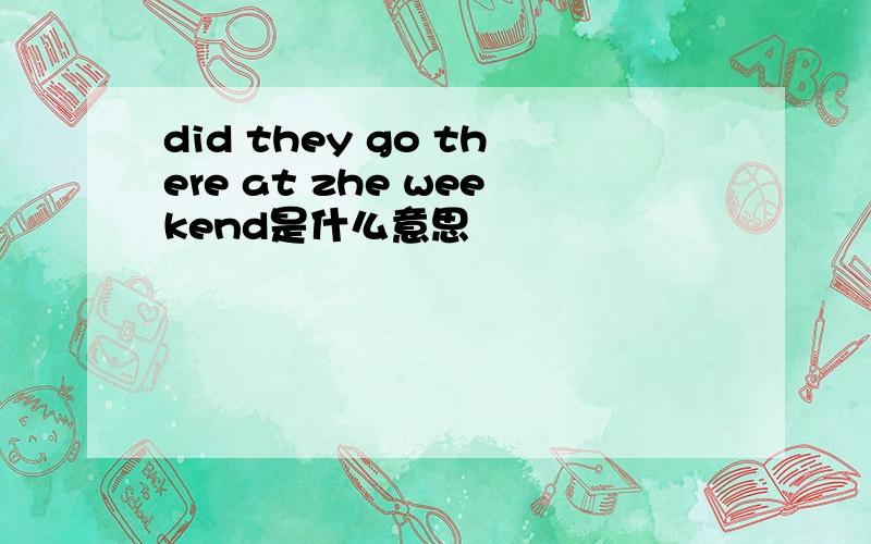 did they go there at zhe weekend是什么意思