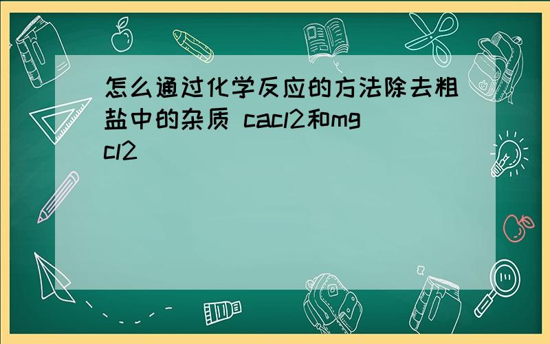 怎么通过化学反应的方法除去粗盐中的杂质 cacl2和mgcl2