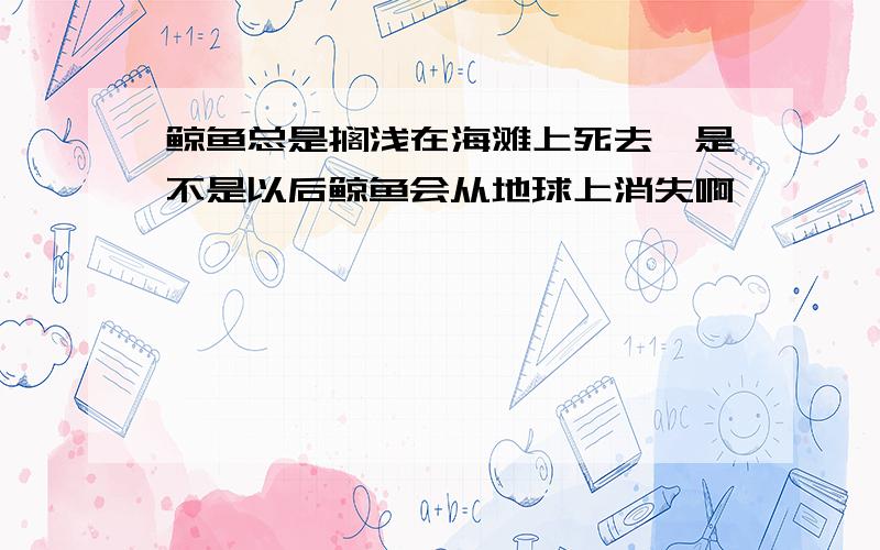 鲸鱼总是搁浅在海滩上死去,是不是以后鲸鱼会从地球上消失啊