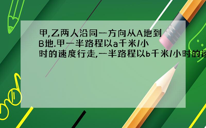 甲,乙两人沿同一方向从A地到B地.甲一半路程以a千米/小时的速度行走,一半路程以b千米/小时的速度行走；乙一半的时间速度