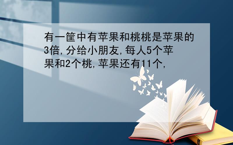 有一筐中有苹果和桃桃是苹果的3倍,分给小朋友,每人5个苹果和2个桃,苹果还有11个,