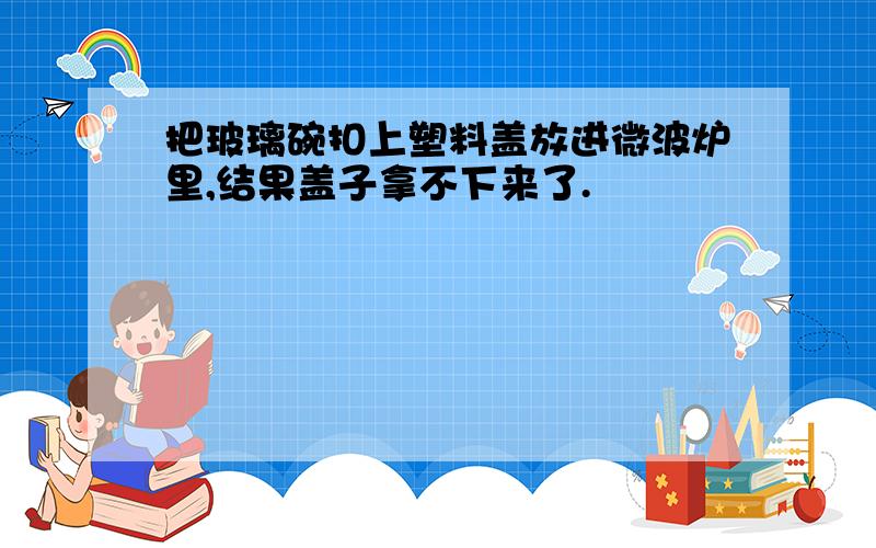 把玻璃碗扣上塑料盖放进微波炉里,结果盖子拿不下来了.