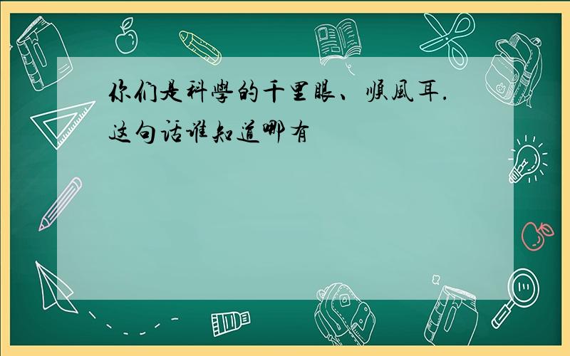 你们是科学的千里眼、顺风耳.这句话谁知道哪有