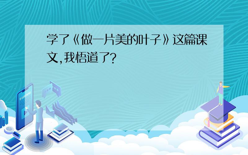 学了《做一片美的叶子》这篇课文,我悟道了?