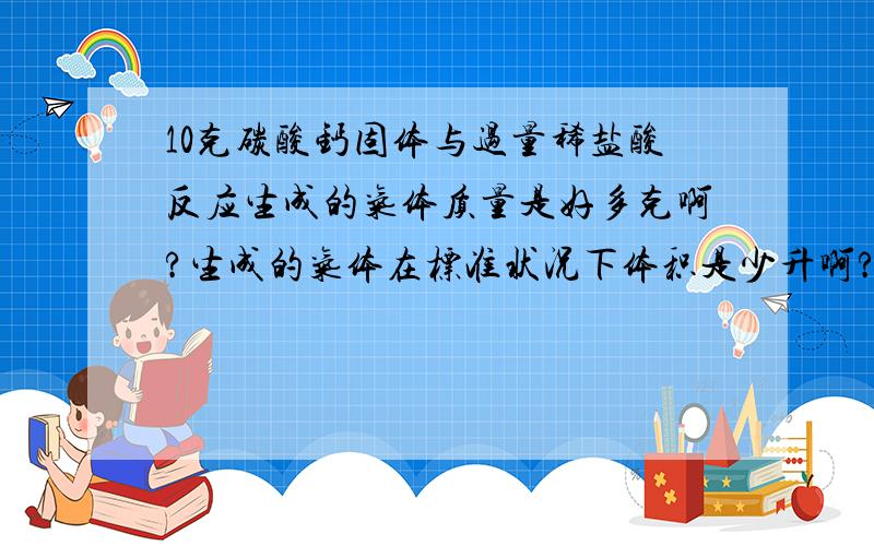 10克碳酸钙固体与过量稀盐酸反应生成的气体质量是好多克啊?生成的气体在标准状况下体积是少升啊?