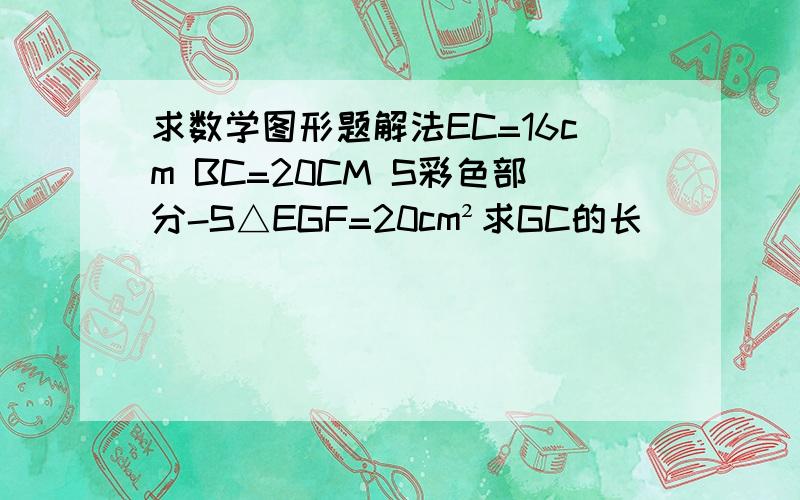 求数学图形题解法EC=16cm BC=20CM S彩色部分-S△EGF=20cm²求GC的长