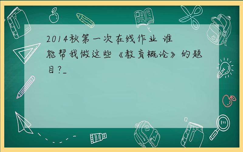 2014秋第一次在线作业 谁能帮我做这些《教育概论》的题目?_