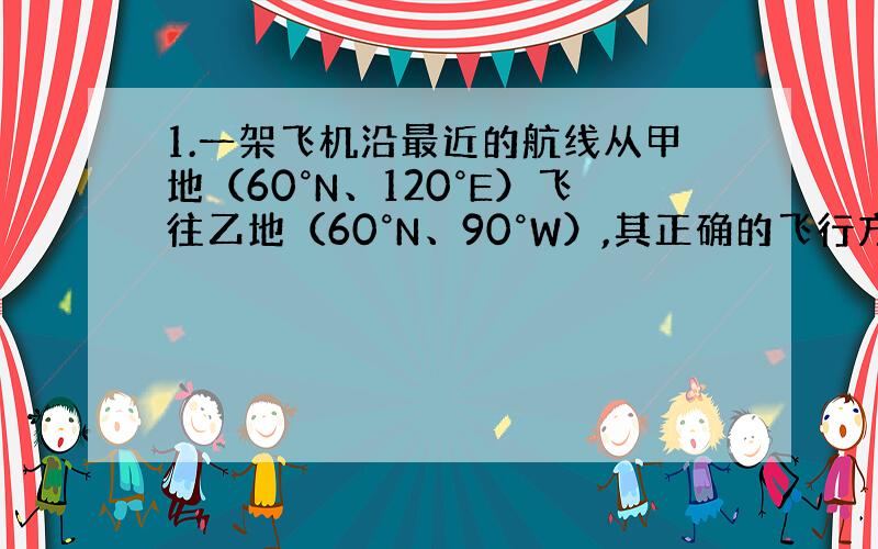 1.一架飞机沿最近的航线从甲地（60°N、120°E）飞往乙地（60°N、90°W）,其正确的飞行方向是