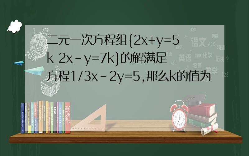 二元一次方程组{2x+y=5k 2x-y=7k}的解满足方程1/3x-2y=5,那么k的值为