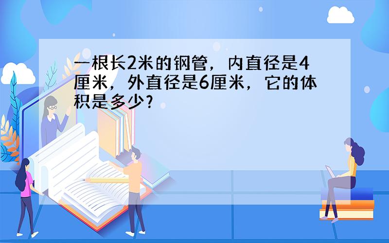 一根长2米的钢管，内直径是4厘米，外直径是6厘米，它的体积是多少？