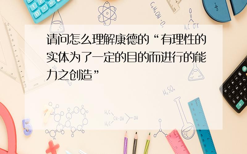 请问怎么理解康德的“有理性的实体为了一定的目的而进行的能力之创造”