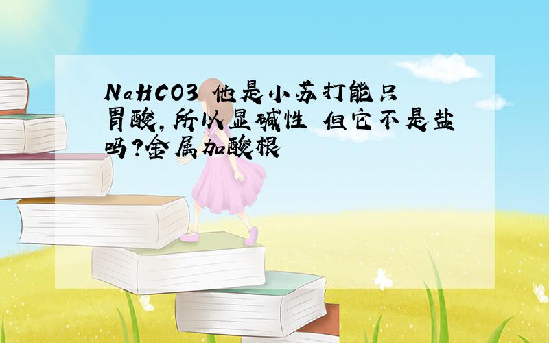 NaHCO3 他是小苏打能只胃酸,所以显碱性 但它不是盐吗?金属加酸根