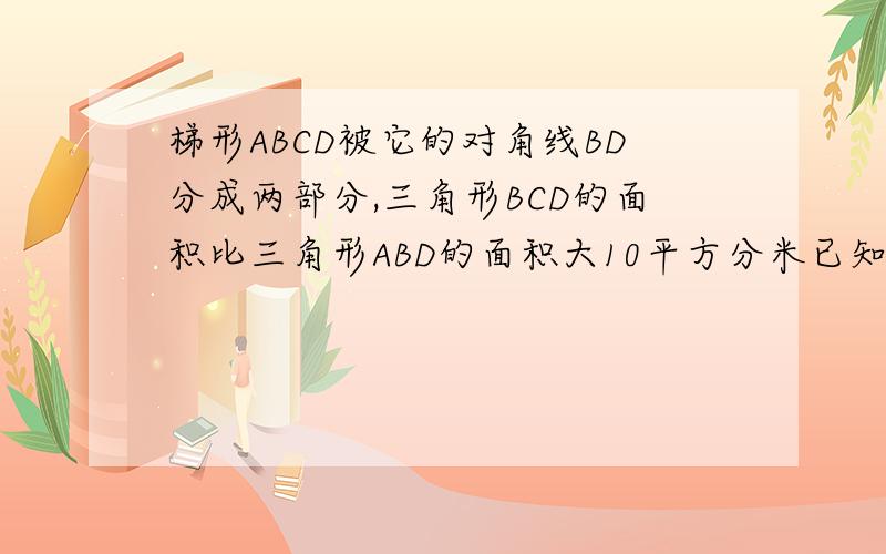 梯形ABCD被它的对角线BD分成两部分,三角形BCD的面积比三角形ABD的面积大10平方分米已知梯形