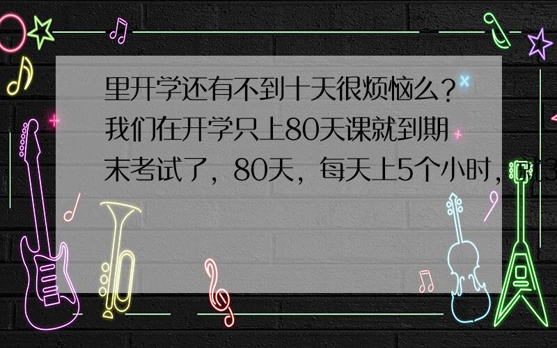 里开学还有不到十天很烦恼么？我们在开学只上80天课就到期末考试了，80天，每天上5个小时，就300个小时，你们还烦闹吗？