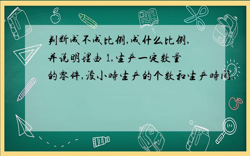 判断成不成比例,成什么比例,并说明理由 1,生产一定数量的零件,没小时生产的个数和生产时间.