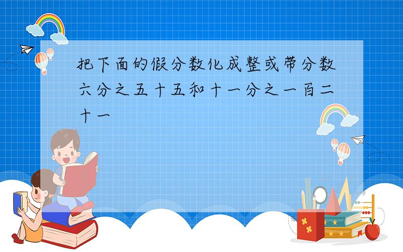 把下面的假分数化成整或带分数六分之五十五和十一分之一百二十一