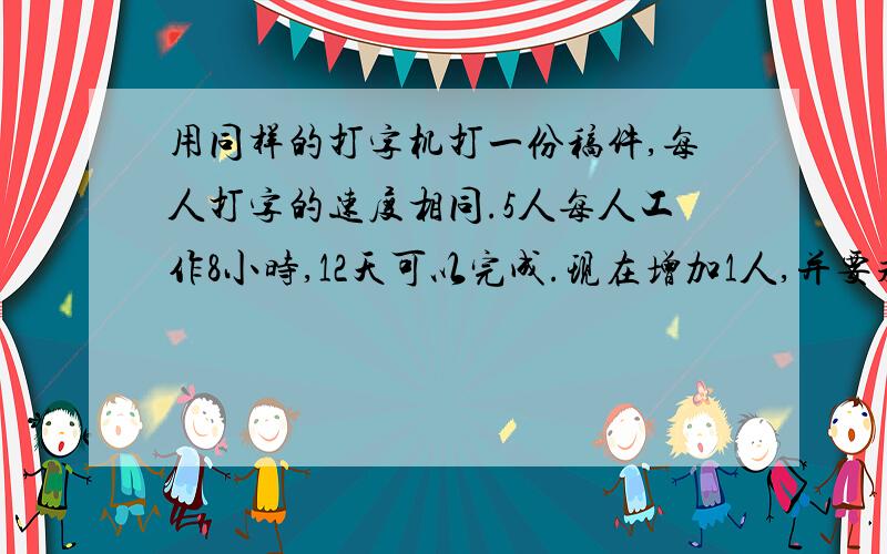 用同样的打字机打一份稿件,每人打字的速度相同.5人每人工作8小时,12天可以完成.现在增加1人,并要求提前2天完成,每天