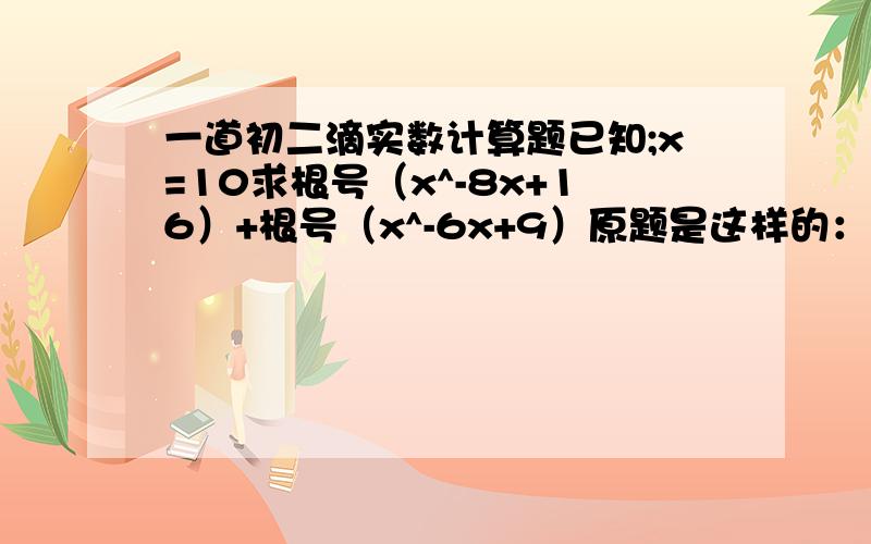 一道初二滴实数计算题已知;x=10求根号（x^-8x+16）+根号（x^-6x+9）原题是这样的：老师在黑板上出了一道题